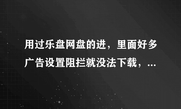 用过乐盘网盘的进，里面好多广告设置阻拦就没法下载，不设置的话两秒一个广告卡死你，好不容易按到下载了