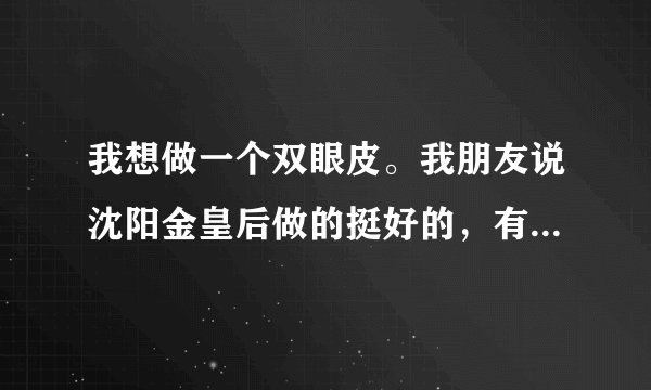我想做一个双眼皮。我朋友说沈阳金皇后做的挺好的，有没有做过的啊
