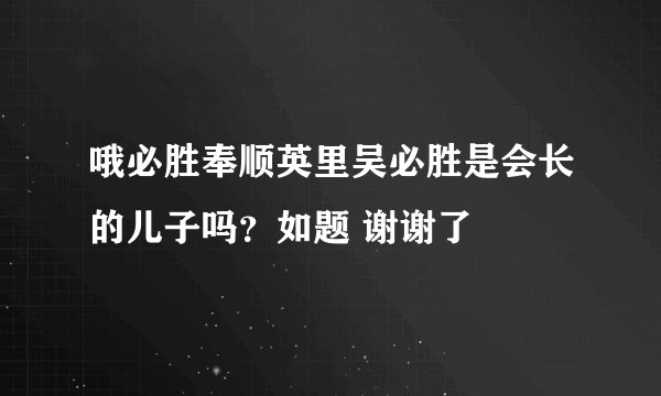 哦必胜奉顺英里吴必胜是会长的儿子吗？如题 谢谢了