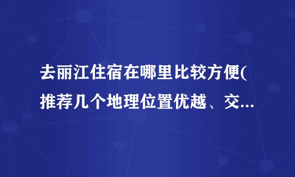 去丽江住宿在哪里比较方便(推荐几个地理位置优越、交通便利的住宿地点)