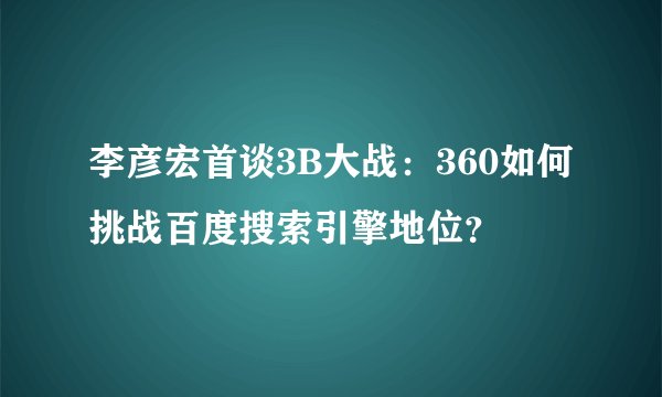 李彦宏首谈3B大战:360如何挑战百度搜索引擎地位?