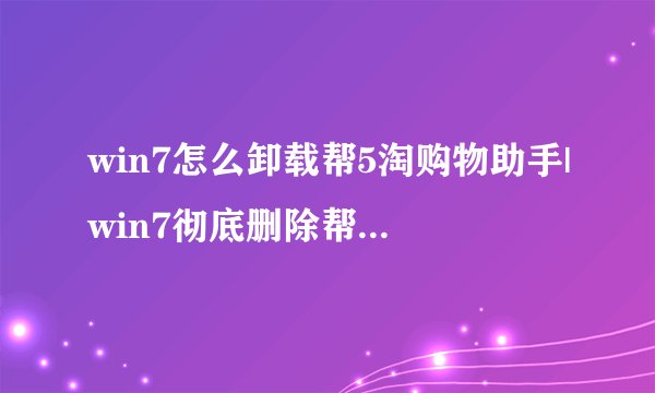 win7怎么卸载帮5淘购物助手|win7彻底删除帮5淘插件的方法
