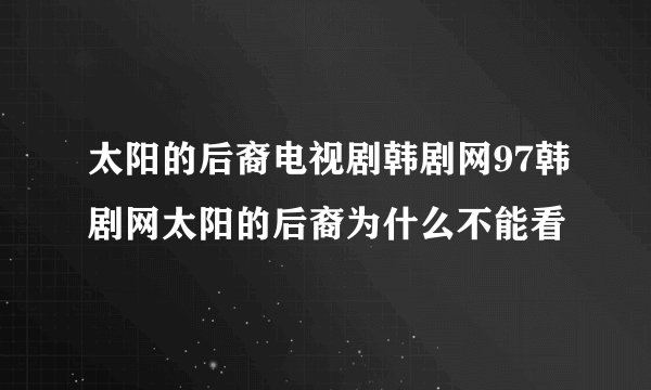 太阳的后裔电视剧韩剧网97韩剧网太阳的后裔为什么不能看