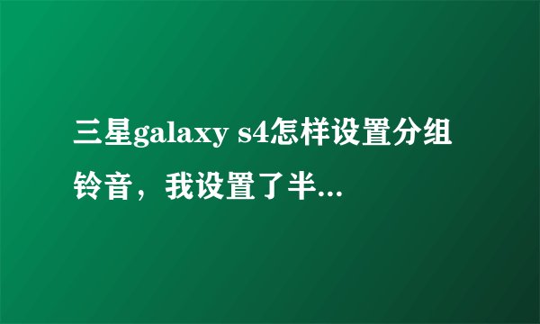 三星galaxy s4怎样设置分组铃音，我设置了半天，可设置好后最后还是一样的铃声！