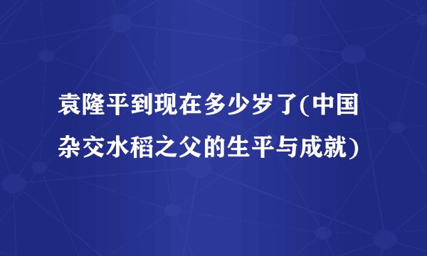 袁隆平到现在多少岁了(中国杂交水稻之父的生平与成就)