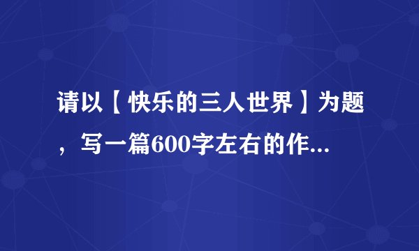 请以【快乐的三人世界】为题，写一篇600字左右的作文，要原创