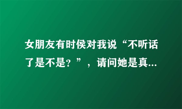 女朋友有时侯对我说“不听话了是不是？”，请问她是真心爱我吗？