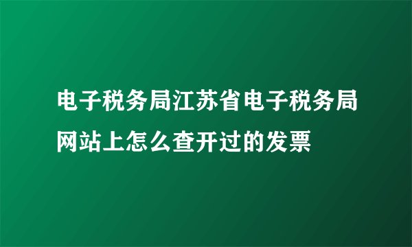 电子税务局江苏省电子税务局网站上怎么查开过的发票