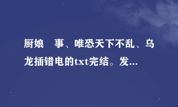厨娘囧事、唯恐天下不乱、乌龙插错电的txt完结。发我邮箱里269939662@qq.com。谢谢，各位帮帮忙吧。