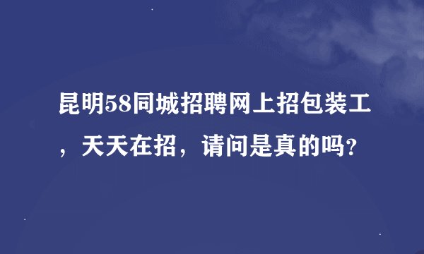 昆明58同城招聘网上招包装工，天天在招，请问是真的吗？