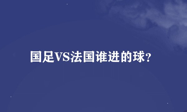 国足VS法国谁进的球?