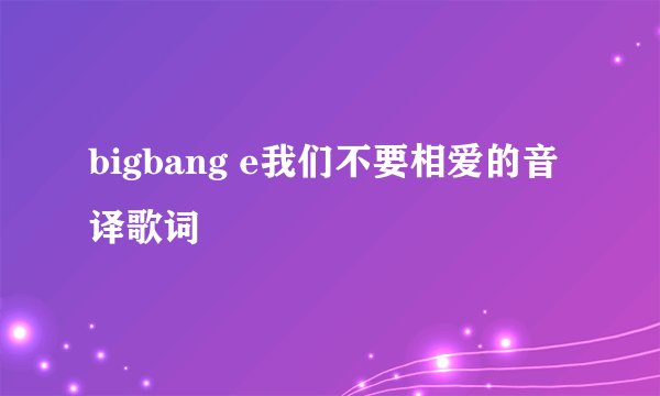 bigbang e我们不要相爱的音译歌词