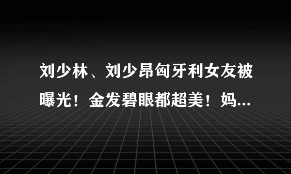 刘少林、刘少昂匈牙利女友被曝光！金发碧眼都超美！妈妈也好年轻