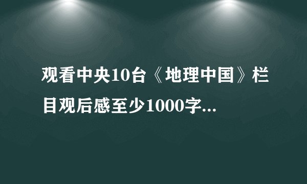 观看中央10台《地理中国》栏目观后感至少1000字 急用！！