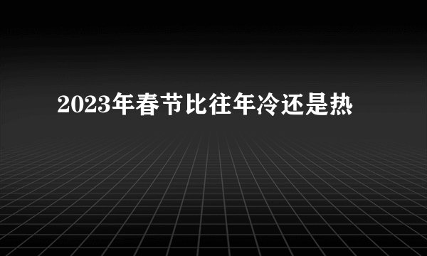 2023年春节比往年冷还是热