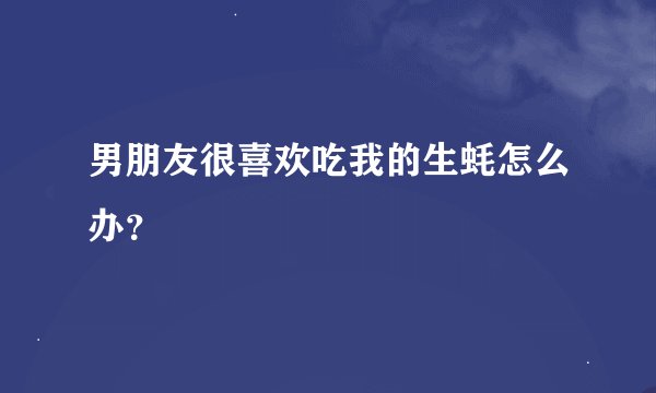 男朋友很喜欢吃我的生蚝怎么办？