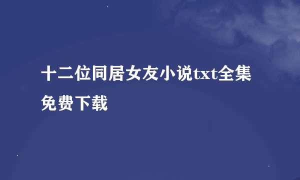 十二位同居女友小说txt全集免费下载