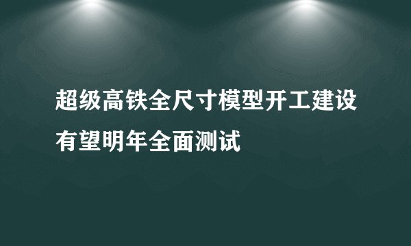 超级高铁全尺寸模型开工建设有望明年全面测试
