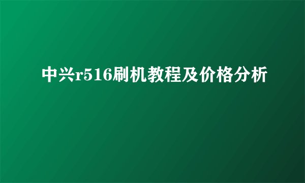 中兴r516刷机教程及价格分析