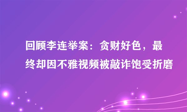 回顾李连举案：贪财好色，最终却因不雅视频被敲诈饱受折磨