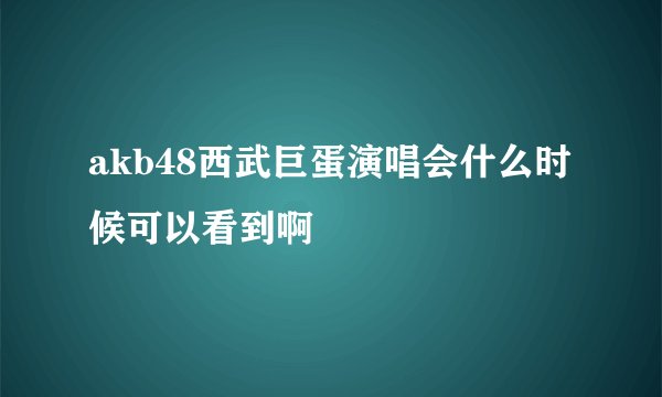 akb48西武巨蛋演唱会什么时候可以看到啊