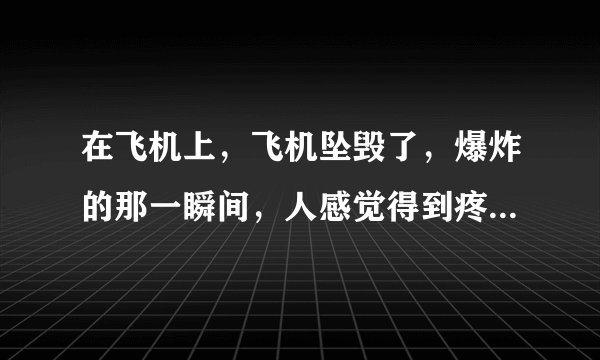 在飞机上，飞机坠毁了，爆炸的那一瞬间，人感觉得到疼吗？有多疼？