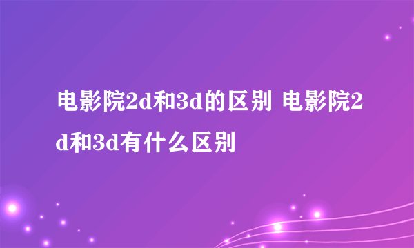 电影院2d和3d的区别 电影院2d和3d有什么区别