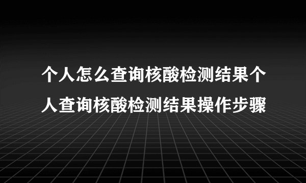 个人怎么查询核酸检测结果个人查询核酸检测结果操作步骤