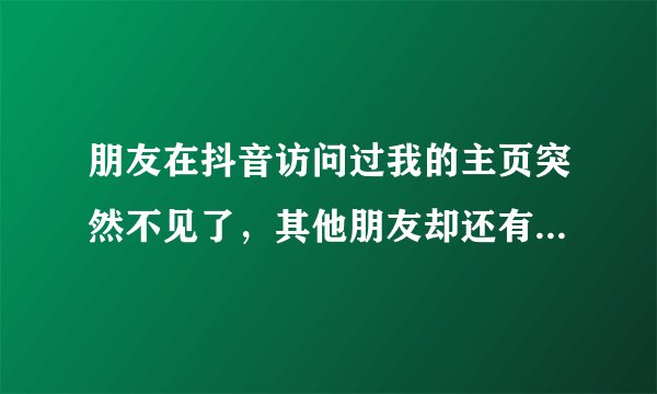 朋友在抖音访问过我的主页突然不见了，其他朋友却还有这个人的访问记录，但是我的却看不见了 是为什么？