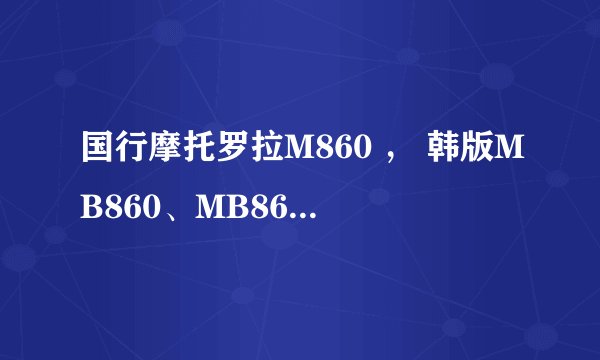 国行摩托罗拉M860 ， 韩版MB860、MB861，欧版，美版，港版 之间的区别和特点是什么？优缺点。