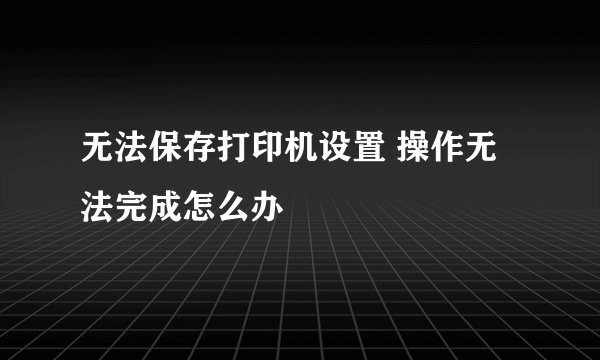 无法保存打印机设置 操作无法完成怎么办