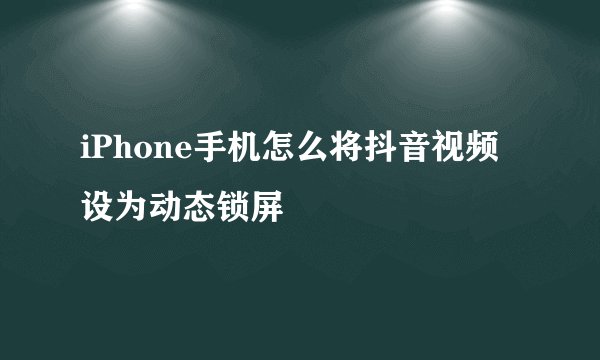 iPhone手机怎么将抖音视频设为动态锁屏