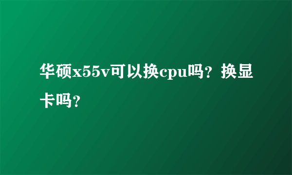 华硕x55v可以换cpu吗？换显卡吗？