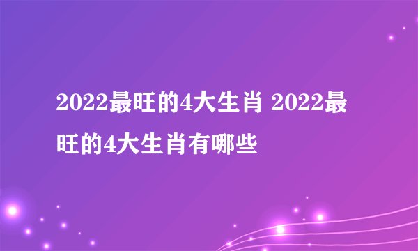 2022最旺的4大生肖 2022最旺的4大生肖有哪些