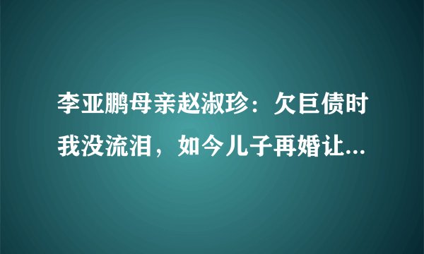 李亚鹏母亲赵淑珍：欠巨债时我没流泪，如今儿子再婚让我愧对王菲