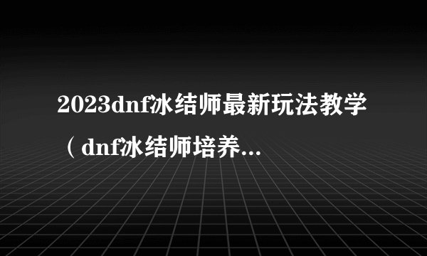 2023dnf冰结师最新玩法教学（dnf冰结师培养技巧分享）「待收藏」