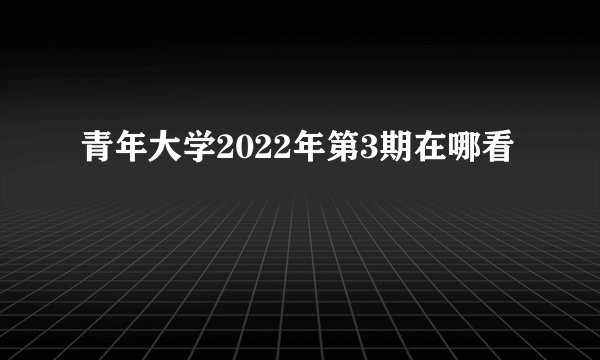 青年大学2022年第3期在哪看