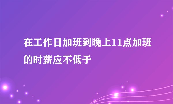 在工作日加班到晚上11点加班的时薪应不低于