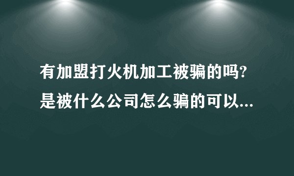 有加盟打火机加工被骗的吗?是被什么公司怎么骗的可以分享下吗?