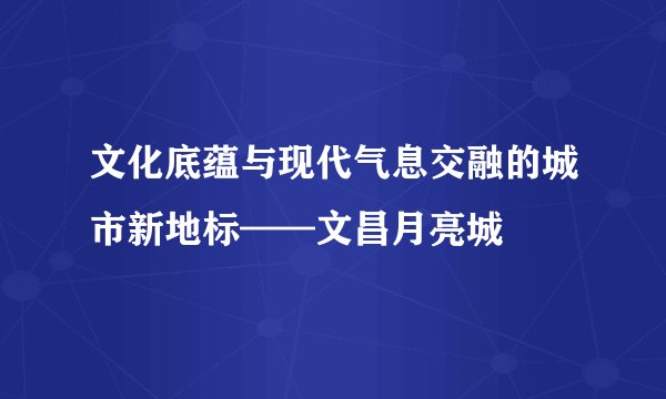 文化底蕴与现代气息交融的城市新地标——文昌月亮城