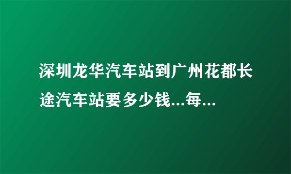 深圳龙华汽车站到广州花都长途汽车站要多少钱...每天车次多久一趟？