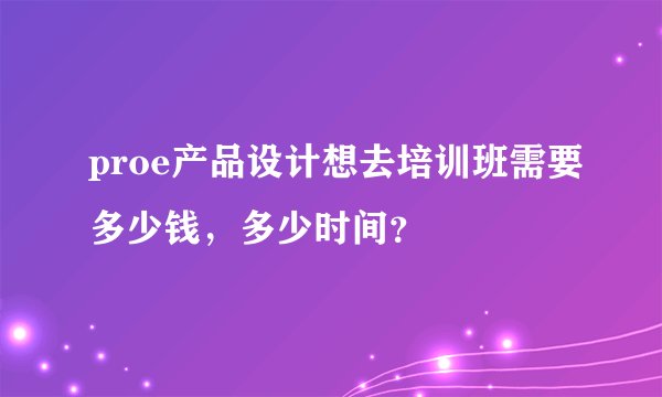 proe产品设计想去培训班需要多少钱，多少时间？