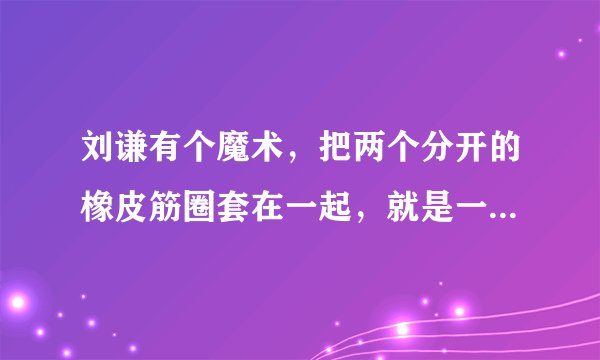 刘谦有个魔术，把两个分开的橡皮筋圈套在一起，就是一个穿过一个，变得分不开了 这个怎么弄啊！！