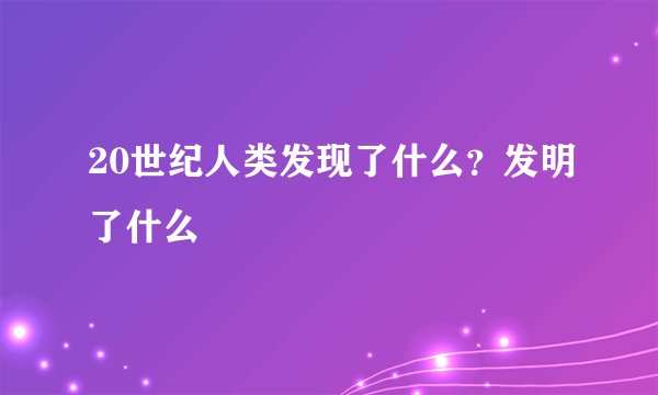 20世纪人类发现了什么？发明了什么