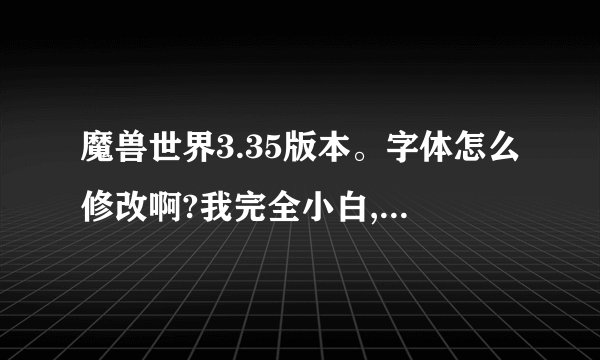魔兽世界3.35版本。字体怎么修改啊?我完全小白,望高手赐教下,小弟在...