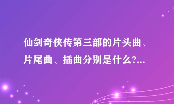 仙剑奇侠传第三部的片头曲、片尾曲、插曲分别是什么?要所有的歌名.