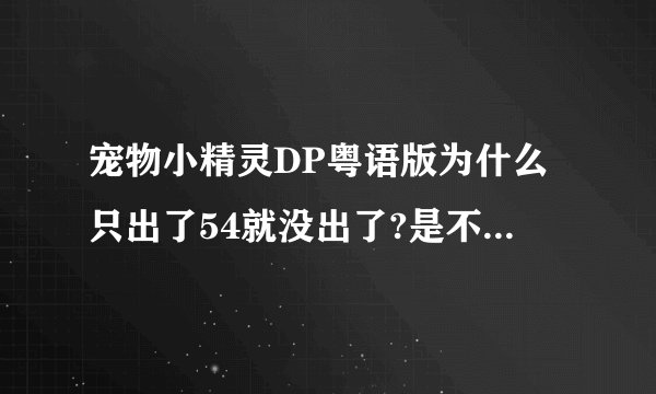 宠物小精灵DP粤语版为什么只出了54就没出了?是不是关于日本地震?粤语配音员在日本?为什么还没有出?