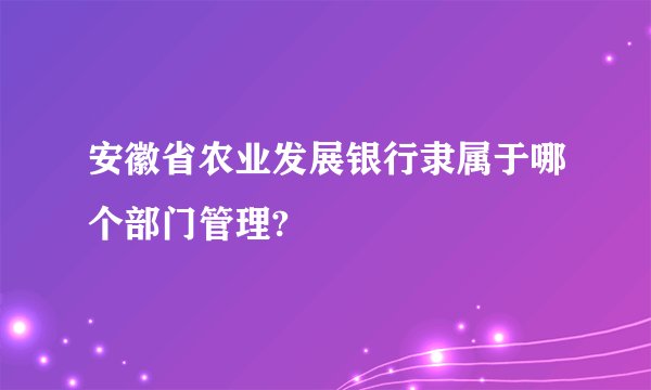 安徽省农业发展银行隶属于哪个部门管理?