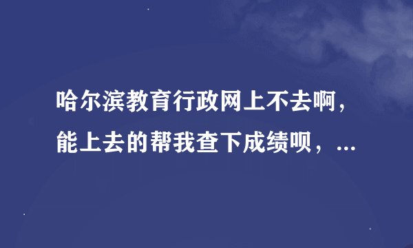 哈尔滨教育行政网上不去啊，能上去的帮我查下成绩呗，谢谢，考号是102820223我叫张鑫