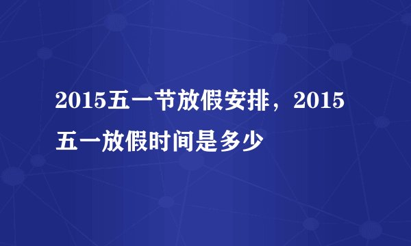 2015五一节放假安排，2015五一放假时间是多少